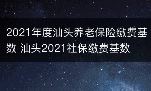 2021年度汕头养老保险缴费基数 汕头2021社保缴费基数