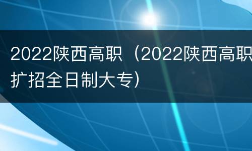 2022陕西高职（2022陕西高职扩招全日制大专）