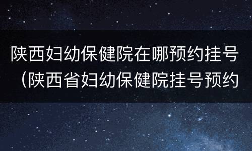 陕西妇幼保健院在哪预约挂号（陕西省妇幼保健院挂号预约）