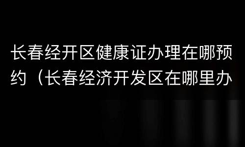 长春经开区健康证办理在哪预约（长春经济开发区在哪里办理健康证）