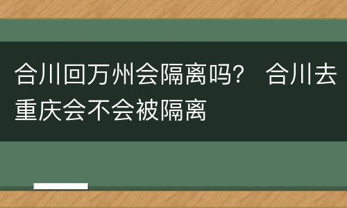 合川回万州会隔离吗？ 合川去重庆会不会被隔离