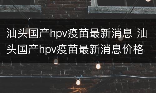 汕头国产hpv疫苗最新消息 汕头国产hpv疫苗最新消息价格