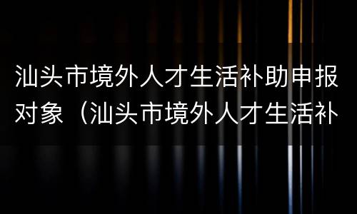汕头市境外人才生活补助申报对象（汕头市境外人才生活补助申报对象是谁）