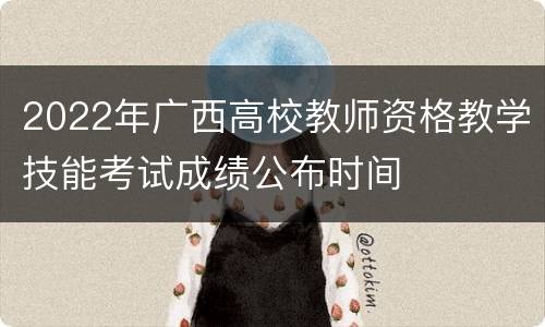 2022年广西高校教师资格教学技能考试成绩公布时间
