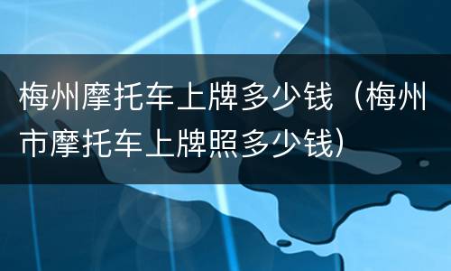 梅州摩托车上牌多少钱（梅州市摩托车上牌照多少钱）