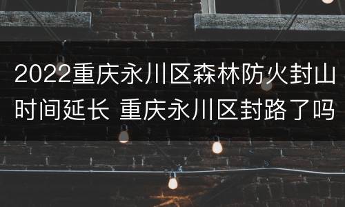 2022重庆永川区森林防火封山时间延长 重庆永川区封路了吗