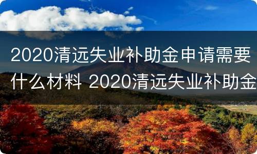 2020清远失业补助金申请需要什么材料 2020清远失业补助金申请需要什么材料和手续