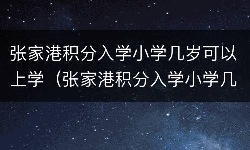 张家港积分入学小学几岁可以上学（张家港积分入学小学几岁可以上学校）