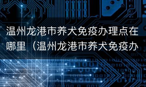 温州龙港市养犬免疫办理点在哪里（温州龙港市养犬免疫办理点在哪里啊）