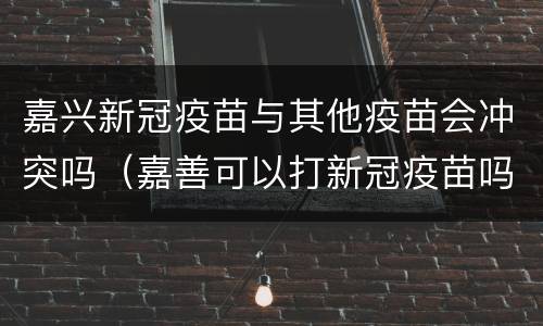 嘉兴新冠疫苗与其他疫苗会冲突吗（嘉善可以打新冠疫苗吗）