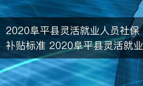 2020阜平县灵活就业人员社保补贴标准 2020阜平县灵活就业人员社保补贴标准是多少钱