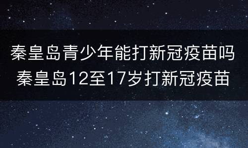 秦皇岛青少年能打新冠疫苗吗 秦皇岛12至17岁打新冠疫苗