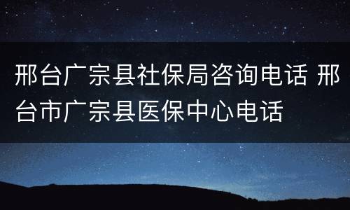 邢台广宗县社保局咨询电话 邢台市广宗县医保中心电话