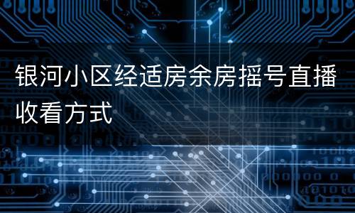 银河小区经适房余房摇号直播收看方式