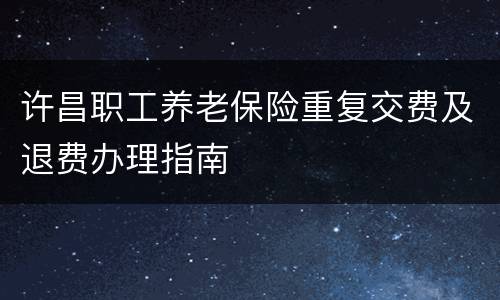 许昌职工养老保险重复交费及退费办理指南