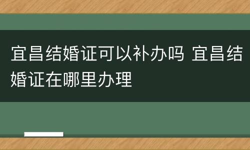 宜昌结婚证可以补办吗 宜昌结婚证在哪里办理