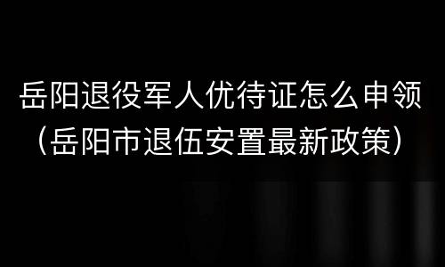 岳阳退役军人优待证怎么申领（岳阳市退伍安置最新政策）