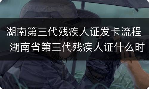 湖南第三代残疾人证发卡流程 湖南省第三代残疾人证什么时候发