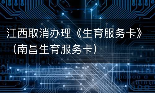 江西取消办理《生育服务卡》（南昌生育服务卡）