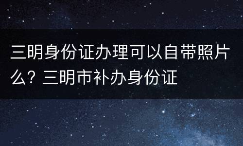 三明身份证办理可以自带照片么? 三明市补办身份证