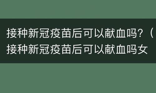 接种新冠疫苗后可以献血吗?（接种新冠疫苗后可以献血吗女性）
