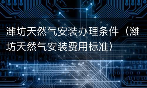 潍坊天然气安装办理条件（潍坊天然气安装费用标准）