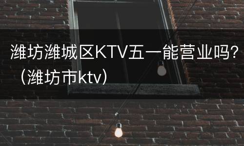 潍坊潍城区KTV五一能营业吗？（潍坊市ktv）