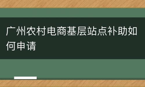 广州农村电商基层站点补助如何申请
