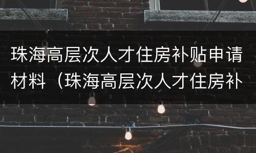 珠海高层次人才住房补贴申请材料（珠海高层次人才住房补贴申请材料有哪些）