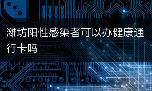 潍坊阳性感染者可以办健康通行卡吗