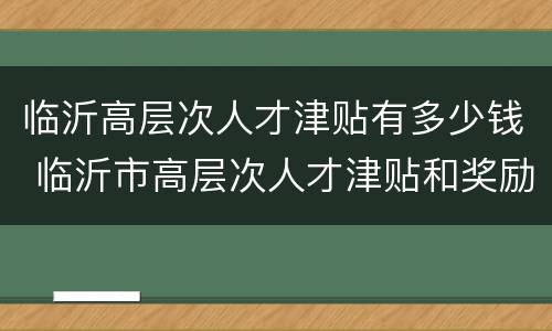 临沂高层次人才津贴有多少钱 临沂市高层次人才津贴和奖励办法
