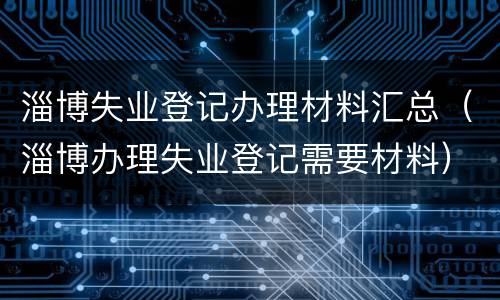 淄博失业登记办理材料汇总（淄博办理失业登记需要材料）