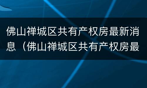 佛山禅城区共有产权房最新消息（佛山禅城区共有产权房最新消息查询）