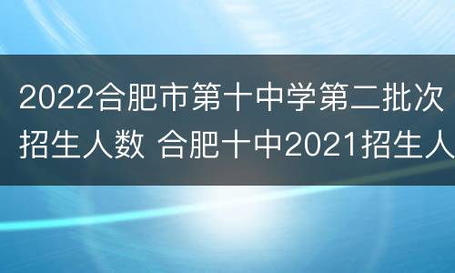 2022合肥市第十中学第二批次招生人数 合肥十中2021招生人数