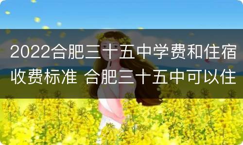 2022合肥三十五中学费和住宿收费标准 合肥三十五中可以住校吗