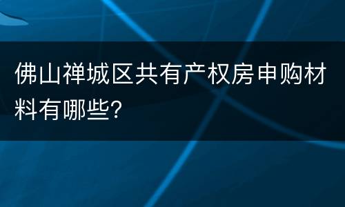 佛山禅城区共有产权房申购材料有哪些？