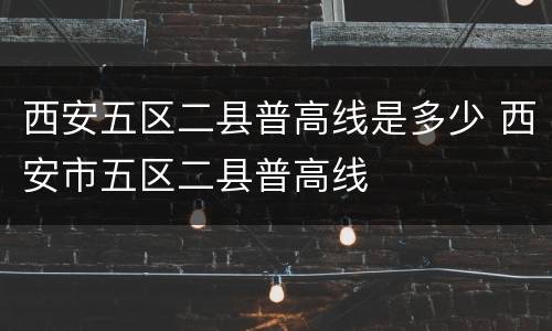 西安五区二县普高线是多少 西安市五区二县普高线