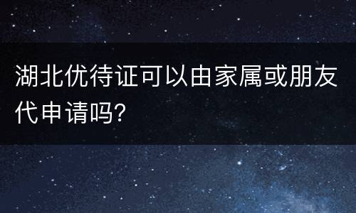 湖北优待证可以由家属或朋友代申请吗？