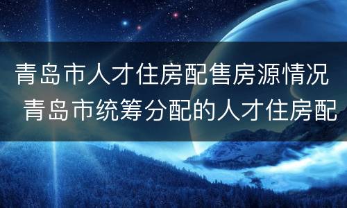 青岛市人才住房配售房源情况 青岛市统筹分配的人才住房配售公告