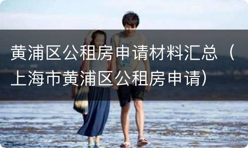 黄浦区公租房申请材料汇总（上海市黄浦区公租房申请）