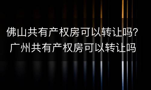 佛山共有产权房可以转让吗？ 广州共有产权房可以转让吗