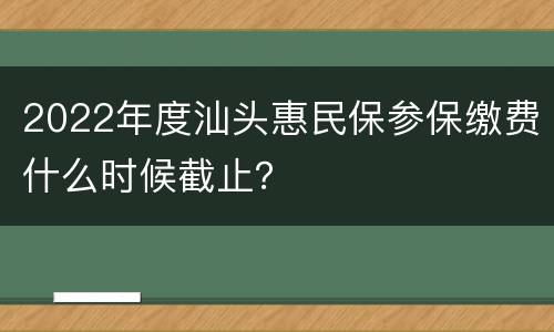 2022年度汕头惠民保参保缴费什么时候截止？