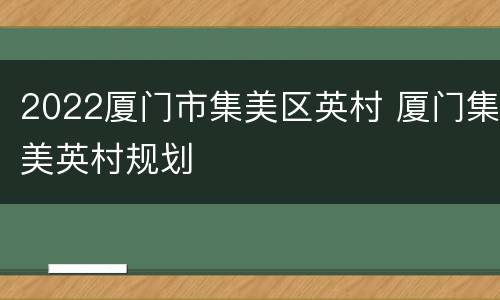 2022厦门市集美区英村 厦门集美英村规划