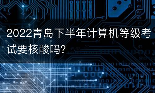 2022青岛下半年计算机等级考试要核酸吗？