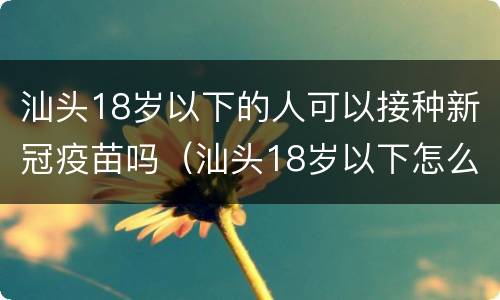 汕头18岁以下的人可以接种新冠疫苗吗（汕头18岁以下怎么预约新冠疫苗）