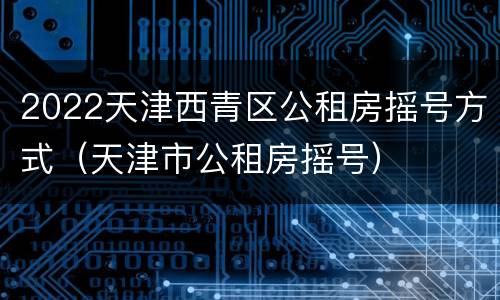 2022天津西青区公租房摇号方式（天津市公租房摇号）