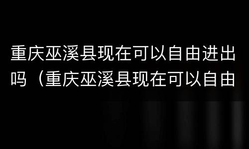 重庆巫溪县现在可以自由进出吗（重庆巫溪县现在可以自由进出吗要隔离吗）