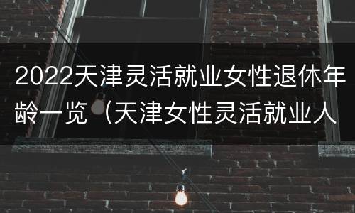 2022天津灵活就业女性退休年龄一览（天津女性灵活就业人员退休年龄）