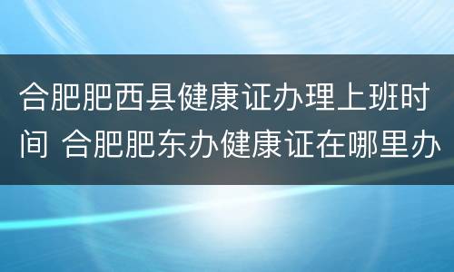 合肥肥西县健康证办理上班时间 合肥肥东办健康证在哪里办