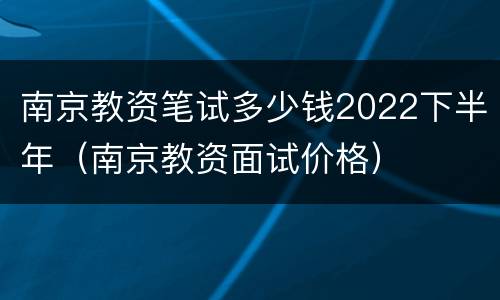 南京教资笔试多少钱2022下半年（南京教资面试价格）